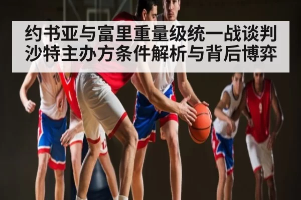 约书亚与富里重量级统一战谈判 沙特主办方条件解析与背后博弈