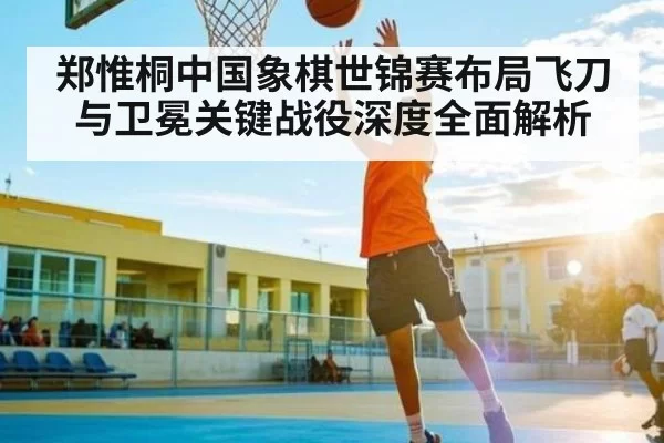 郑惟桐中国象棋世锦赛布局飞刀与卫冕关键战役深度全面解析